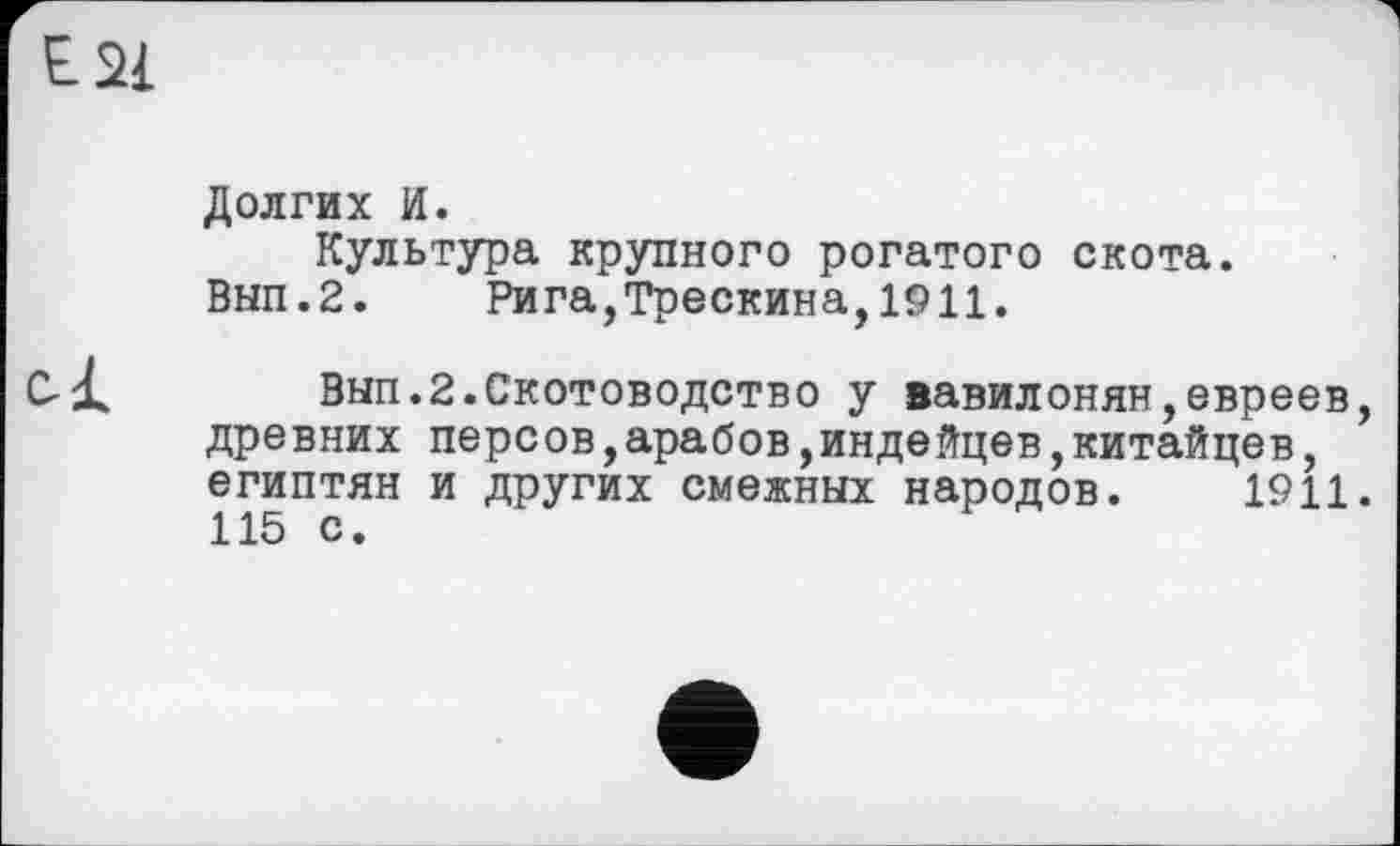 ﻿Е2І
Долгих И.
Культура крупного рогатого скота. Вып.2. Рига,Трескина,1911.
Вып.2.Скотоводство у вавилонян,евреев, древних персов,арабов,индейцев,китайцев, египтян и других смежных народов. 1911. 115 с.